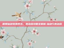 解锁仙剑奇侠传五，激活码攻略全解析-仙剑5激活码