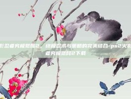 火影忍者究极觉醒2，终极忍术与策略的完美结合-ps2火影忍者究极觉醒2下载