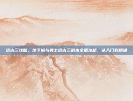 远古三攻略，地下城与勇士远古三副本全面攻略，从入门到精通