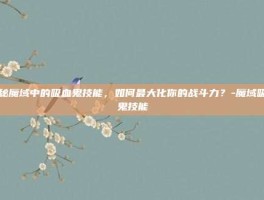 揭秘魔域中的吸血鬼技能，如何最大化你的战斗力？-魔域吸血鬼技能