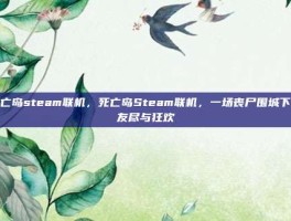 死亡岛steam联机，死亡岛Steam联机，一场丧尸围城下的友尽与狂欢