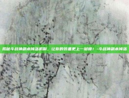 揭秘斗战神副本掉落机制，让你的装备更上一层楼！-斗战神副本掉落