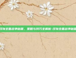 汉匈全面战争秘籍，策略与技巧全解析-汉匈全面战争秘籍