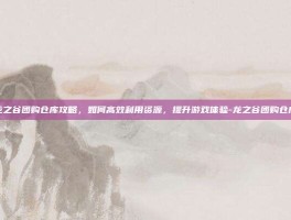龙之谷团购仓库攻略，如何高效利用资源，提升游戏体验-龙之谷团购仓库