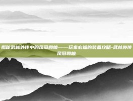 揭秘武林外传中的凤冠霞帔——玩家必知的装备攻略-武林外传凤冠霞帔