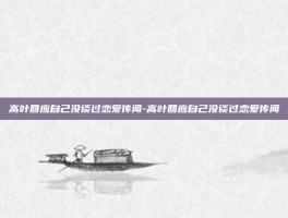 高叶回应自己没谈过恋爱传闻-高叶回应自己没谈过恋爱传闻