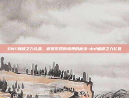 DNF巅峰之力礼盒，解锁游戏新境界的秘诀-dnf巅峰之力礼盒