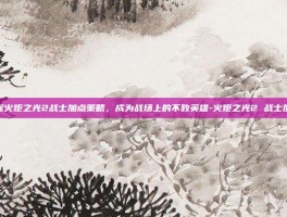 掌握火炬之光2战士加点策略，成为战场上的不败英雄-火炬之光2 战士加点