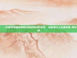 降龙之剑，一款极具策略深度的经典武侠动作游戏，玩起来让人欲罢不能-降龙之剑好玩吗