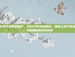 好玩的手机网游推荐，2024年我的精选，那些让我手机发烫、手指抽筋的好玩游戏