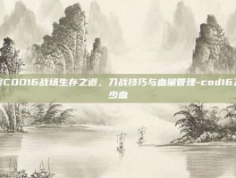 掌握COD16战场生存之道，刀战技巧与血量管理-cod16刀多少血