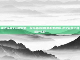龙之谷战士转职攻略，探索最适合你的职业道路-龙之谷战士转职什么好