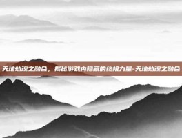 天地劫魂之融合，揭秘游戏内隐藏的终极力量-天地劫魂之融合