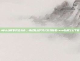 AVA台服下载全指南，轻松开启沉浸式游戏体验-ava台服怎么下载