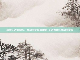 探索上古卷轴5，高尔多护符的奥秘-上古卷轴5高尔多护符