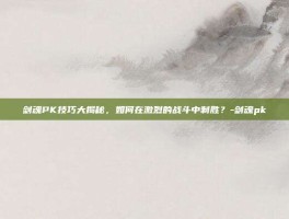 剑魂PK技巧大揭秘，如何在激烈的战斗中制胜？-剑魂pk