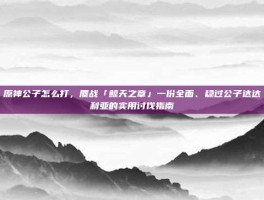 原神公子怎么打，鏖战「鲸天之章」一份全面、稳过公子达达利亚的实用讨伐指南