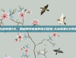 古剑奇谭28，揭秘即将到来的奇幻冒险-古剑奇谭28预告