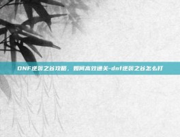 DNF逆袭之谷攻略，如何高效通关-dnf逆袭之谷怎么打