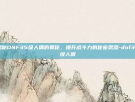 揭秘DNF35级人偶的奥秘，提升战斗力的秘密武器-dnf35级人偶