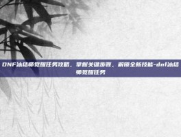 DNF冰结师觉醒任务攻略，掌握关键步骤，解锁全新技能-dnf冰结师觉醒任务
