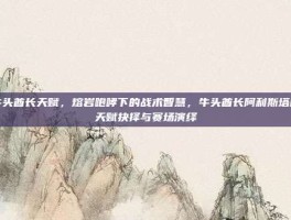 牛头酋长天赋，熔岩咆哮下的战术智慧，牛头酋长阿利斯塔的天赋抉择与赛场演绎
