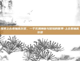 探索上古卷轴高尔多，一个充满神秘与冒险的世界-上古卷轴高尔多