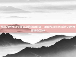 揭秘九阴真经与锦衣卫的终极对决，策略与技巧大比拼-九阴真经锦衣卫pk