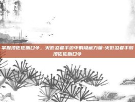 掌握须佐佐助口令，火影忍者手游中的隐藏力量-火影忍者手游须佐佐助口令
