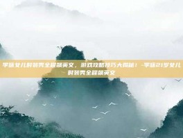 李咏女儿时装秀全程飙英文，游戏攻略技巧大揭秘！-李咏21岁女儿时装秀全程飙英文