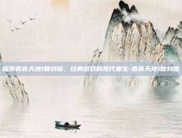 探索吞食天地1复刻版，经典游戏的现代重生-吞食天地1复刻版