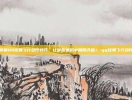 掌握QQ炫舞飞行动作技巧，让你在舞蹈中翱翔天际！-qq炫舞飞行动作