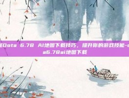 掌握Dota 6.78 AI地图下载技巧，提升你的游戏技能-dota6.78ai地图下载