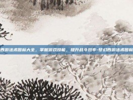 梦幻西游法术图标大全，掌握游戏技能，提升战斗效率-梦幻西游法术图标大全