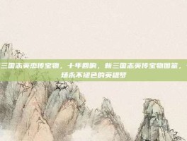 新三国志英杰传宝物，十年回响，新三国志英传宝物图鉴，一场永不褪色的英雄梦