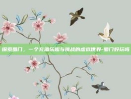 探索蜀门，一个充满乐趣与挑战的虚拟世界-蜀门好玩吗