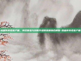 热血传奇老客户端，怀旧体验与创新升级的深度融合解析-热血传奇老客户端