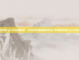 苹果将停用Epic开发者账号，游戏开发者面临新挑战-苹果将停用Epic开发者账号