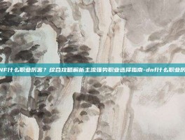 DNF什么职业厉害？综合攻略解析主流强势职业选择指南-dnf什么职业厉害
