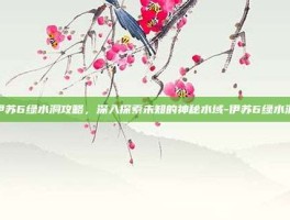 伊苏6绿水洞攻略，深入探索未知的神秘水域-伊苏6绿水洞