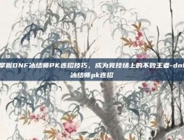掌握DNF冰结师PK连招技巧，成为竞技场上的不败王者-dnf冰结师pk连招