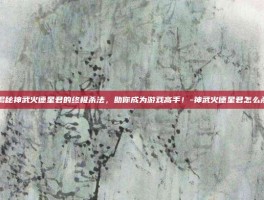 揭秘神武火德星君的终极杀法，助你成为游戏高手！-神武火德星君怎么杀