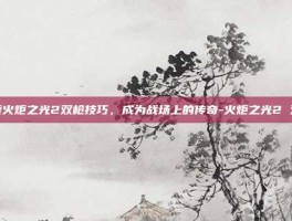 探索火炬之光2双枪技巧，成为战场上的传奇-火炬之光2 双枪