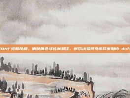 深度解析DNF觉醒改版，重塑角色成长新路径，新玩法如何引爆玩家期待-dnf觉醒改版