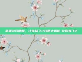 掌握游戏精髓，让你妹飞2攻略大揭秘-让你妹飞2
