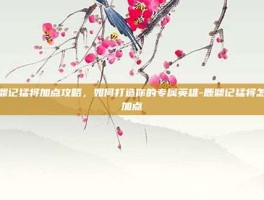 鹿鼎记猛将加点攻略，如何打造你的专属英雄-鹿鼎记猛将怎么加点