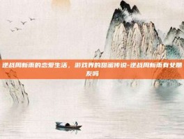 逆战周新雨的恋爱生活，游戏界的甜蜜传说-逆战周新雨有女朋友吗