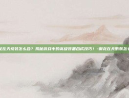 御龙在天紫装怎么合？揭秘游戏中的高级装备合成技巧！-御龙在天紫装怎么合