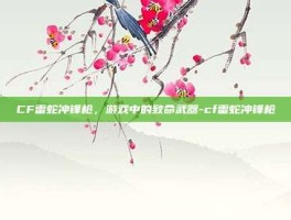 CF雷蛇冲锋枪，游戏中的致命武器-cf雷蛇冲锋枪