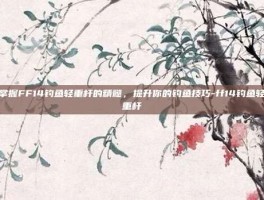 掌握FF14钓鱼轻重杆的精髓，提升你的钓鱼技巧-ff14钓鱼轻重杆